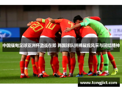 中国缅甸足球亚洲杯激战在即 两国球队拼搏展现风采与团结精神